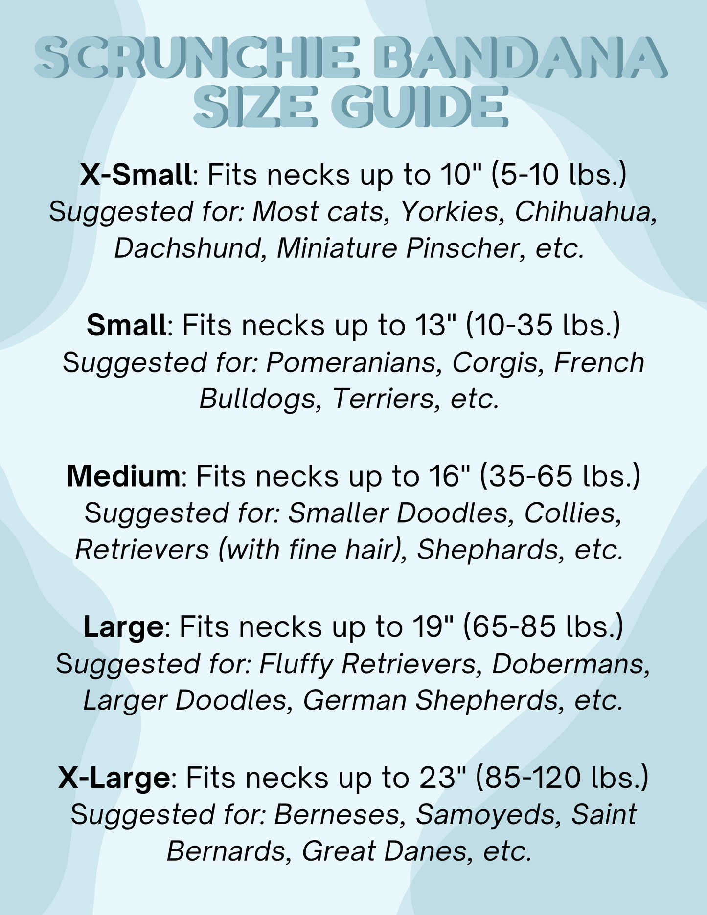 Scrunchie bandana size guide with neck length suggestions for various dog breeds on a light blue background.
X-Small: Fits necks up to 10" (5-10 lbs.)
Small: Fits necks up to 13" (10-35 lbs.)
Medium: Fits necks up to 16" (35-65 lbs.)
Large: Fits necks up to 19" (65-85 lbs.)
X-Large: Fits necks up to 23" (85-120 lbs.)
