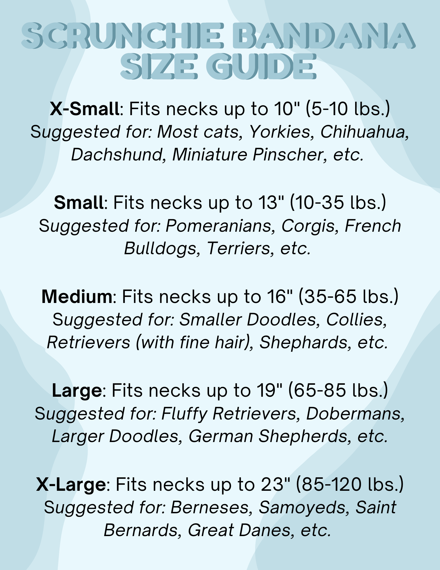 Scrunchie bandana size guide with neck length suggestions for various dog breeds on a light blue background.

X-Small: Fits necks up to 10" (5-10 lbs.)

Small: Fits necks up to 13" (10-35 lbs.)

Medium: Fits necks up to 16" (35-65 lbs.)

Large: Fits necks up to 19" (65-85 lbs.)

X-Large: Fits necks up to 23" (85-120 lbs.)